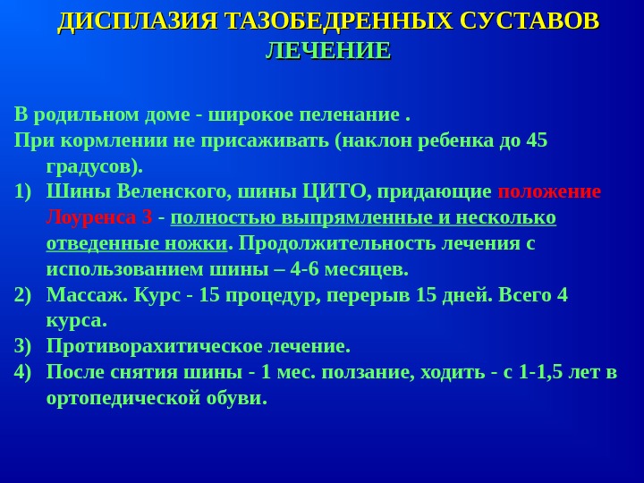 ДИСПЛАЗИЯ ТАЗОБЕДРЕННЫХ СУСТАВОВДИСПЛАЗИЯ ТАЗОБЕДРЕННЫХ СУСТАВОВЛЕЧЕНИЕЛЕЧЕНИЕВ родильном доме - широкое пеленание. При кормлении не присаживать (наклон ребенка до 45 градусов). 1) Шины Веленского, шины ЦИТО, придающие