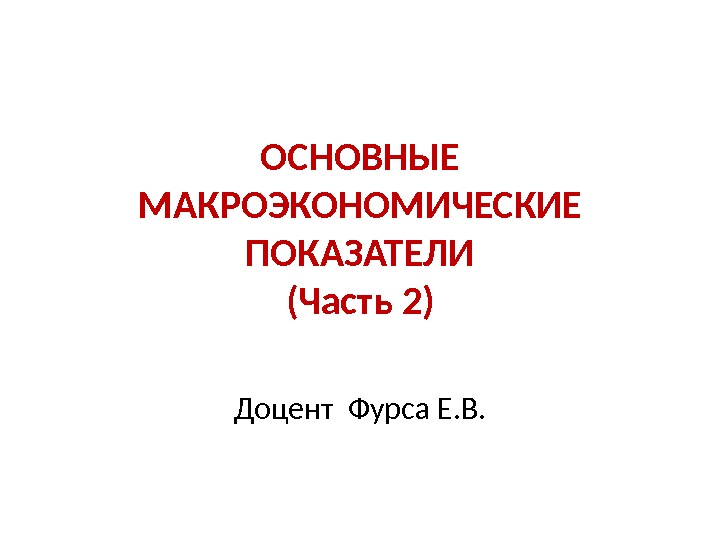 ОСНОВНЫЕ МАКРОЭКОНОМИЧЕСКИЕ ПОКАЗАТЕЛИ (Часть 2) Доцент Фурса Е. В. 