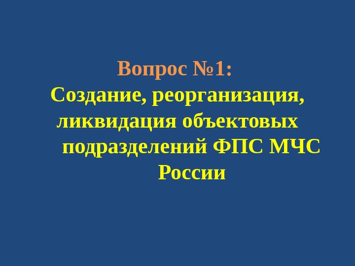 Вопрос № 1:  Создание, реорганизация, ликвидация объектовых подразделений ФПС МЧС России 