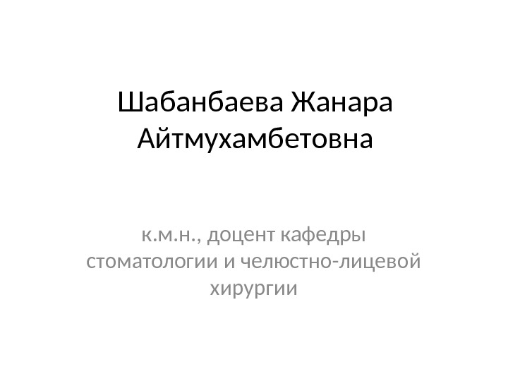 Шабанбаева Жанара Айтмухамбетовна к. м. н. , доцент кафедры стоматологии и челюстно-лицевой хирургии 