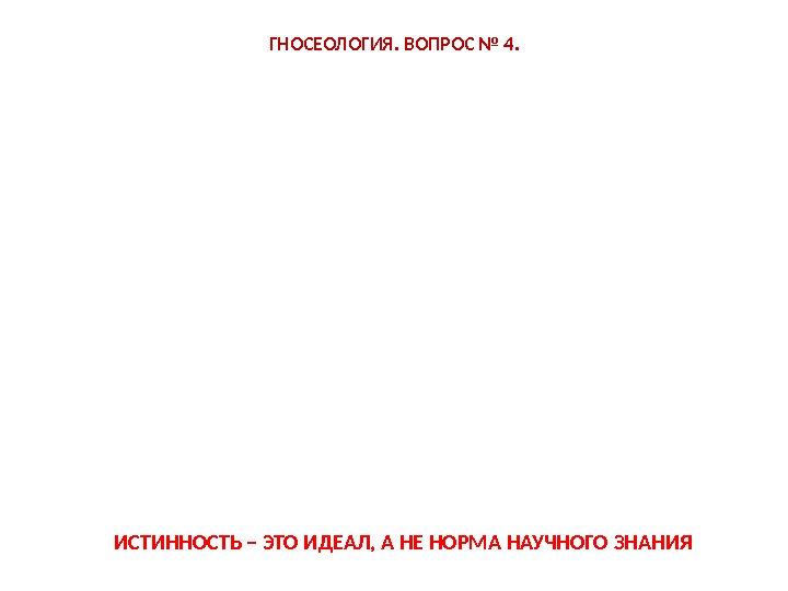 ГНОСЕОЛОГИЯ. ВОПРОС № 4. ИСТИННОСТЬ – ЭТО ИДЕАЛ, А НЕ НОРМА НАУЧНОГО ЗНАНИЯ 