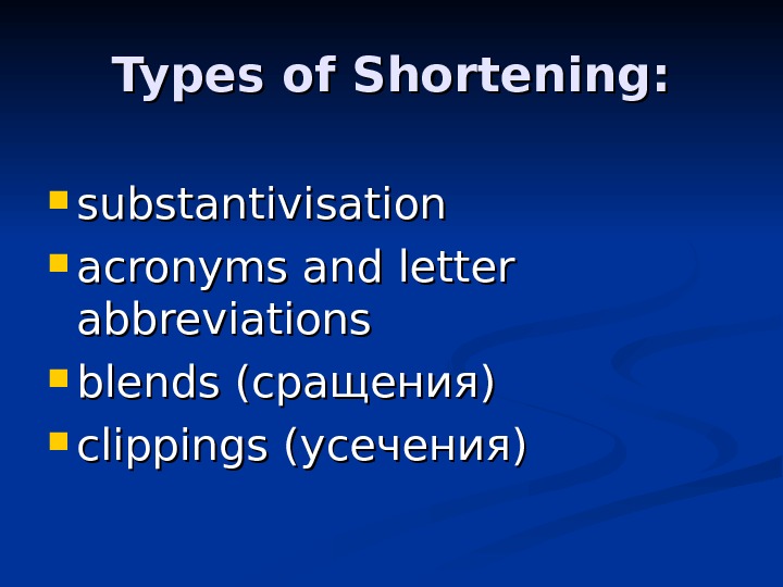 Types of Shortening:  substantivisation acronyms and letter abbreviations blends (сращения) clippings (усечения) 