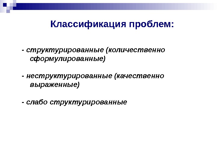 Классификация проблем : - структурированные (количественно сформулированные) - неструктурированные (качественно выраженные) - слабо структурированные