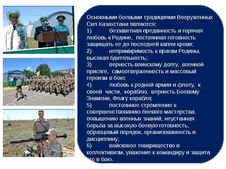 Основными боевыми традициями Вооруженных Сил Казахстана являются: 1) беззаветная преданность и горячая любовь к