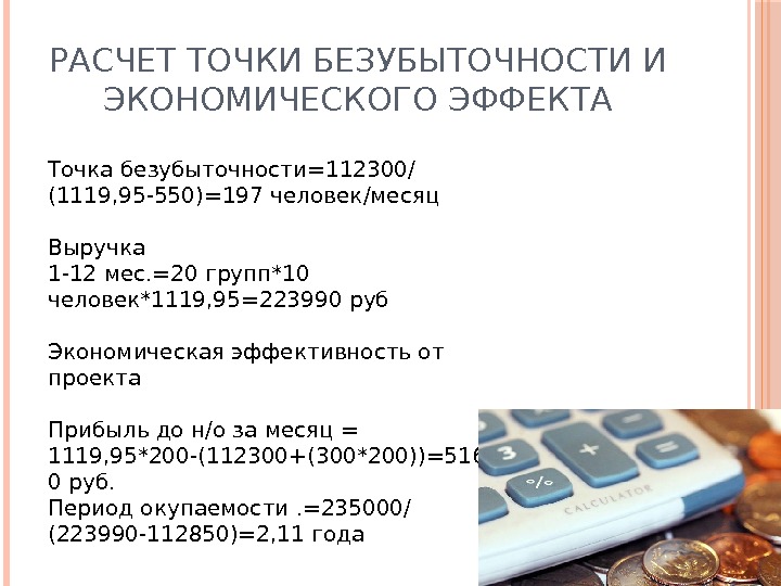 РАСЧЕТ ТОЧКИ БЕЗУБЫТОЧНОСТИ И ЭКОНОМИЧЕСКОГО ЭФФЕКТА Точка безубыточности=112300/ (1119, 95 -550)=197 человек/месяц Выручка 1