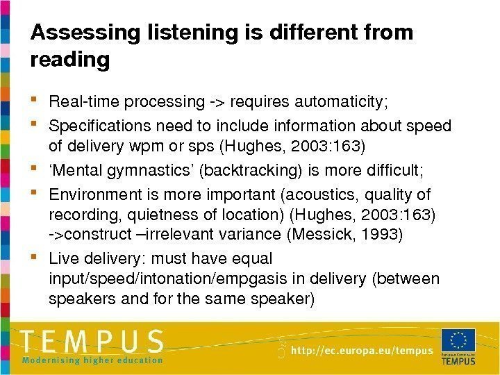 Assessinglisteningisdifferentfrom reading Realtimeprocessingrequiresautomaticity;  Specificationsneedtoincludeinformationaboutspeed ofdeliverywpmorsps(Hughes, 2003: 163) ‘ Mentalgymnastics’(backtracking)ismoredifficult;  Environmentismoreimportant(acoustics, qualityof recording,