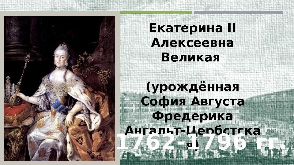 Екатерина II Алексеевна Великая (урождённая София Августа Фредерика Ангальт-Цербстска я) 1762 -1796 гг. 