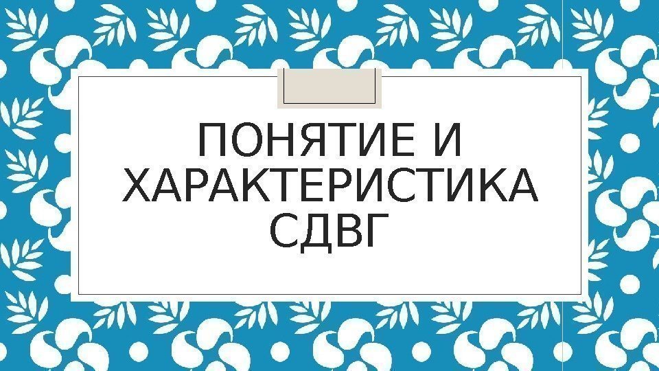 ПОНЯТИЕ И ХАРАКТЕРИСТИКА СДВГ 