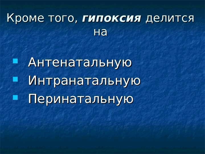 Кроме того,  гипоксия делится нана  Антенатальную  Интранатальную  Перинатальную 