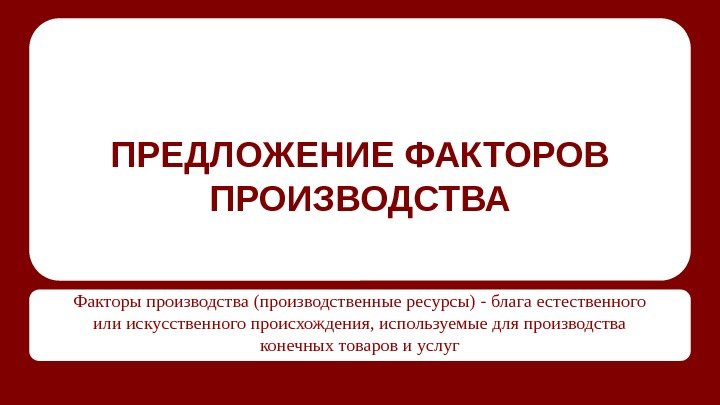 ПРЕДЛОЖЕНИЕ ФАКТОРОВ ПРОИЗВОДСТВА Факторы производства (производственные ресурсы) - блага естественного или искусственного происхождения, используемые