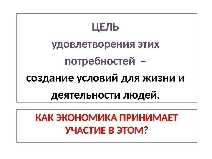 КАК ЭКОНОМИКА ПРИНИМАЕТ УЧАСТИЕ В ЭТОМ? ЦЕЛЬ удовлетворения этих потребностей  – создание условий