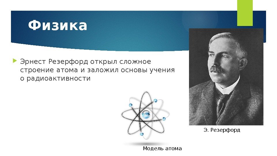 Физика Эрнест Резерфорд открыл сложное строение атома и заложил основы учения о радиоактивности Модель