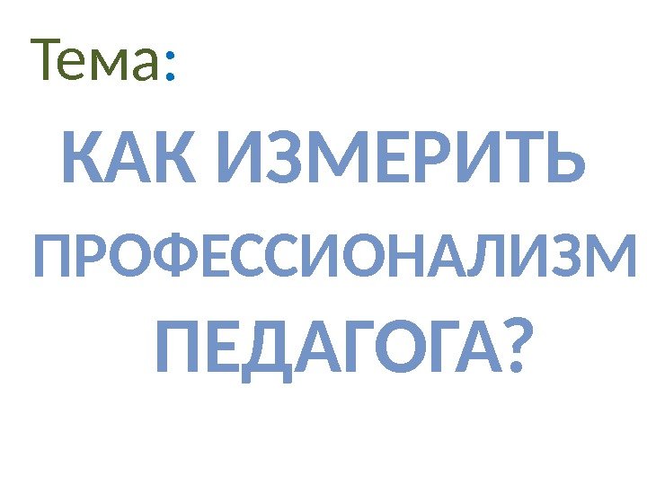 Тема : КАК ИЗМЕРИТЬ ПРОФЕССИОНАЛИЗМ  ПЕДАГОГА? 