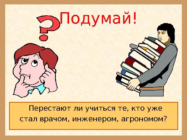   Подумай! Перестают ли учиться те, кто уже стал врачом, инженером, агрономом? 