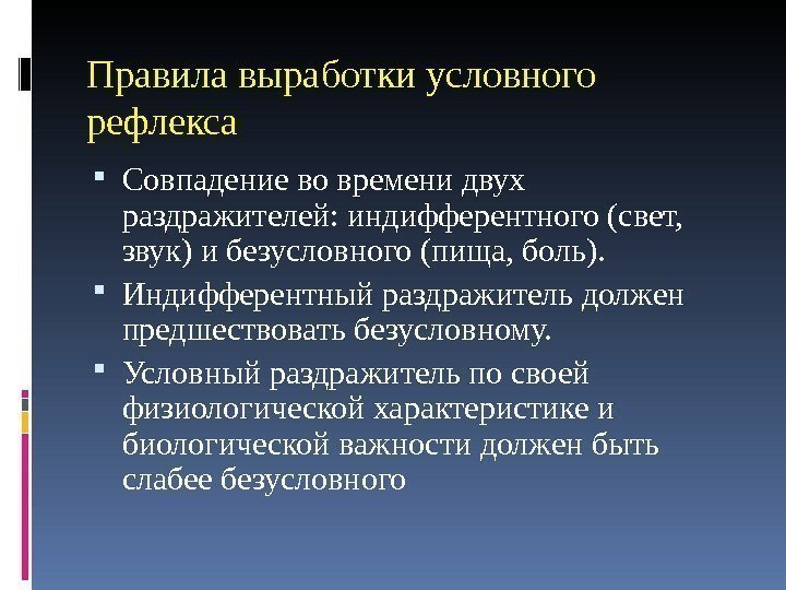 Правилавыработкиусловного рефлекса Совпадениевовременидвух раздражителей: индифферентного(свет, звук)ибезусловного(пища, боль).  Индифферентныйраздражительдолжен предшествоватьбезусловному.  Условныйраздражительпосвоей физиологическойхарактеристикеи биологическойважностидолженбыть