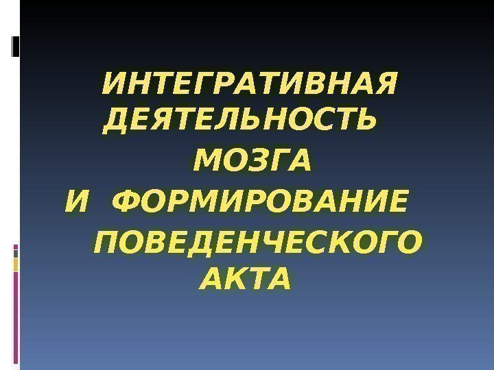  ИНТЕГРАТИВНАЯ ДЕЯТЕЛЬНОСТЬ  МОЗГА И ФОРМИРОВАНИЕ ПОВЕДЕНЧЕСКОГО АКТА 