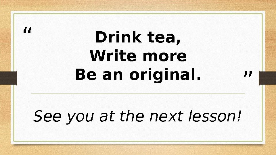“ ”Drink tea, Write more Be an original. See you at the next lesson!
