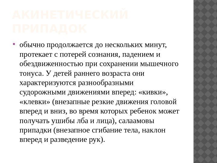 АКИНЕТИЧЕСКИЙ ПРИПАДОК  обычнопродолжаетсядонесколькихминут, протекаетспотерейсознания, падениеми обездвиженностьюприсохранениимышечного тонуса. Удетейраннеговозрастаони характеризуютсяразнообразными судорожнымидвижениямивперед: «кивки» , 