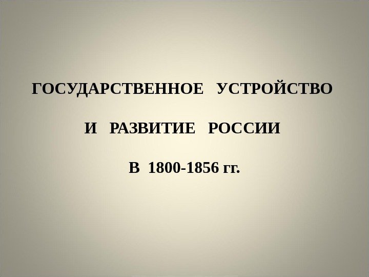 ГОСУДАРСТВЕННОЕ  УСТРОЙСТВО И  РАЗВИТИЕ  РОССИИ В 1800 -1856 гг. 