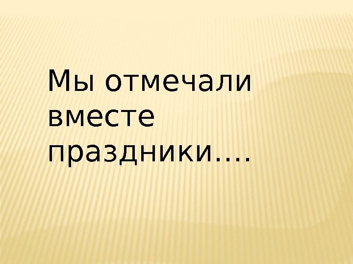 Мы отмечали вместе праздники….  