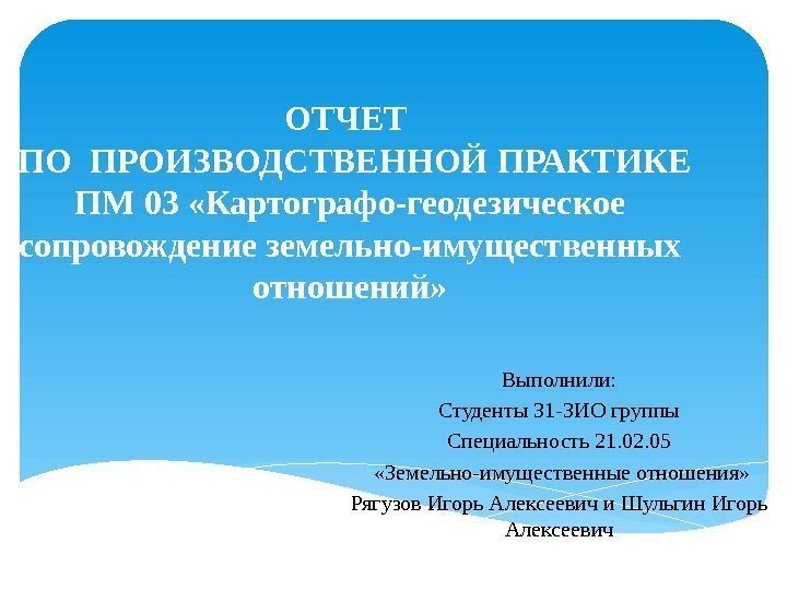 ОТЧЕТ  ПО ПРОИЗВОДСТВЕННОЙ ПРАКТИКЕ ПМ 03 «Картографо-геодезическое сопровождение земельно-имущественных отношений» Выполнили: Студенты 31