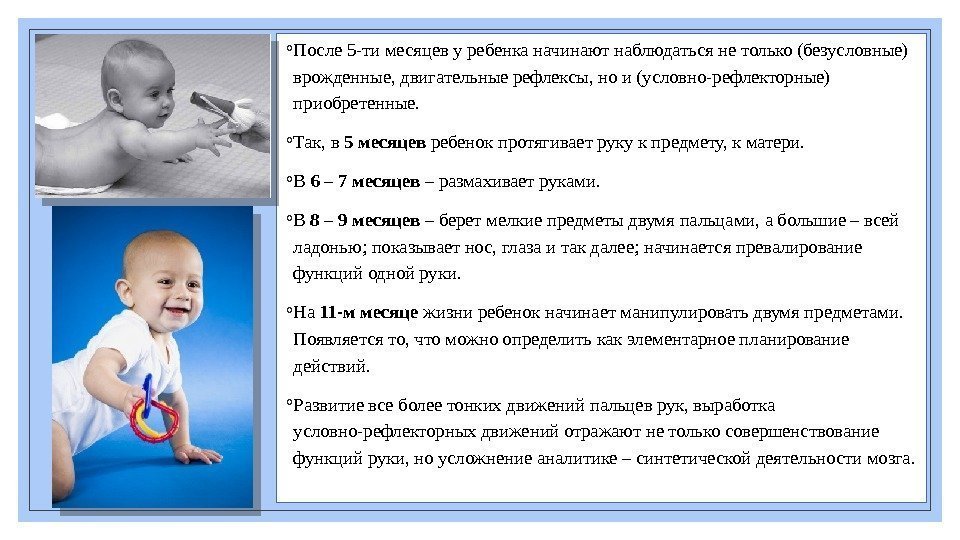 ◦ После 5 -тимесяцевуребенканачинаютнаблюдатьсянетолько(безусловные) врожденные, двигательныерефлексы, нои(условно-рефлекторные) приобретенные. ◦ Так, в 5 месяцев ребенокпротягиваетрукукпредмету,