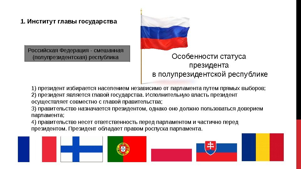 1. Институт главы государства Особенностистатуса президента вполупрезидентскойреспублике 1)президентизбираетсянаселениемнезависимоотпарламентапутемпрямыхвыборов; 2)президентявляетсяглавойгосударства. Исполнительнуювластьпрезидент осуществляетсовместносглавойправительства; 3)правительствоназначаетсяпрезидентом, однакоонодолжнопользоватьсядоверием парламента;