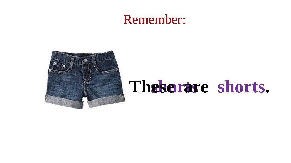 Remember: shorts. These are  shorts. 