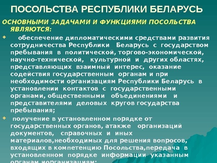  ПОСОЛЬСТВА РЕСПУБЛИКИ БЕЛАРУСЬ ОСНОВНЫМИ ЗАДАЧАМИ И ФУНКЦИЯМИ ПОСОЛЬСТВА ЯВЛЯЮТСЯ:   обеспечение дипломатическими