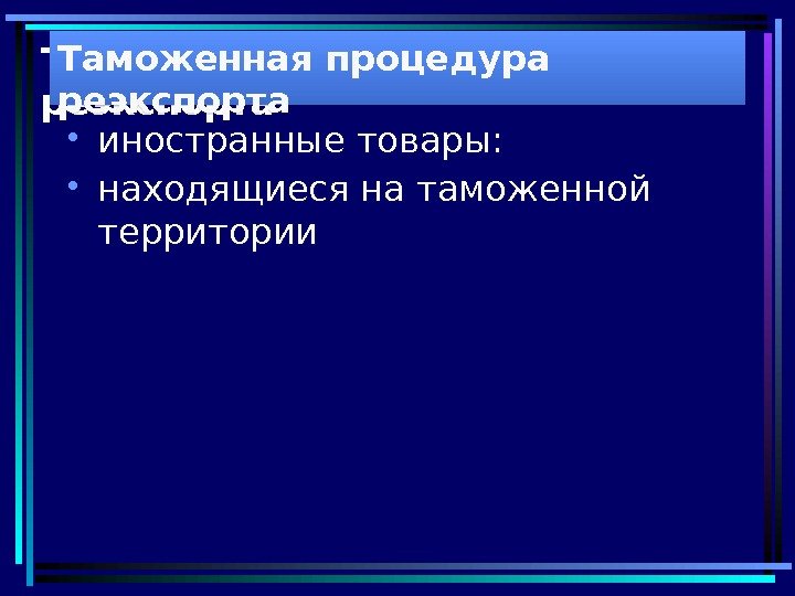 Таможенная процедура реэкспорта • иностранные товары:  • находящиеся на таможенной территории. Таможенная процедура