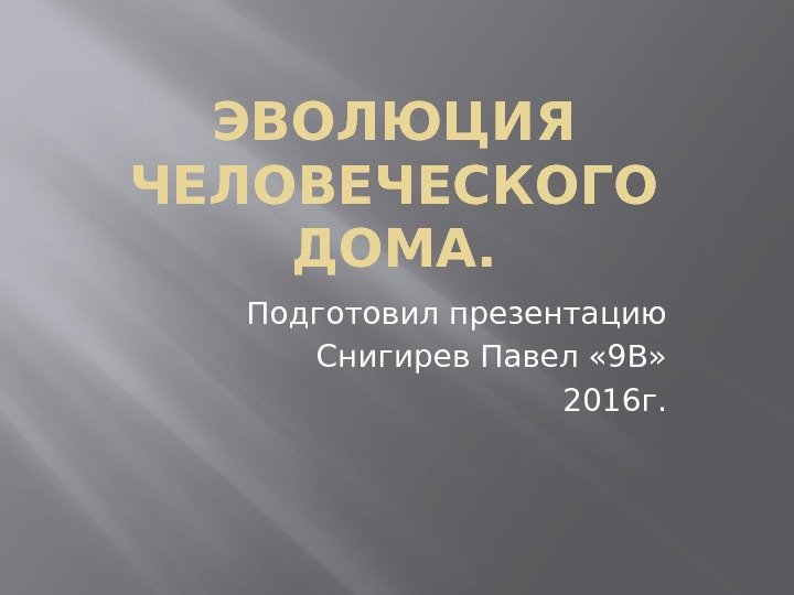 ЭВОЛЮЦИЯ ЧЕЛОВЕЧЕСКОГО ДОМА. Подготовил презентацию Снигирев Павел « 9 В» 2016 г. 