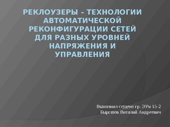 РЕКЛОУЗЕРЫ – ТЕХНОЛОГИИ АВТОМАТИЧЕСКОЙ РЕКОНФИГУРАЦИИ СЕТЕЙ ДЛЯ РАЗНЫХ УРОВНЕЙ НАПРЯЖЕНИЯ И УПРАВЛЕНИЯ Выполнил студент