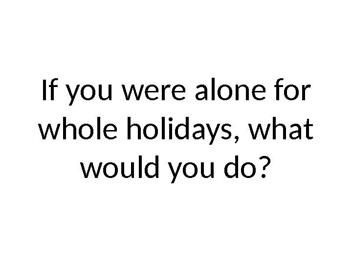 If you were alone for whole holidays, what would you do? 