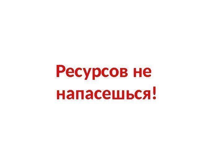 Ресурсов не напасешься! 