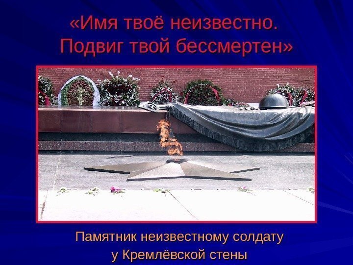  «Имя твоё неизвестно.  Подвиг твой бессмертен» Памятник неизвестному солдату у Кремлёвской стены