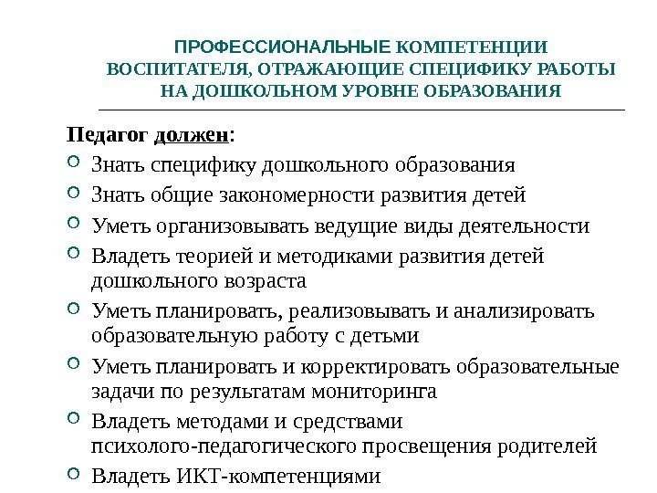 ПРОФЕССИОНАЛЬНЫЕ КОМПЕТЕНЦИИ ВОСПИТАТЕЛЯ, ОТРАЖАЮЩИЕ СПЕЦИФИКУ РАБОТЫ НА ДОШКОЛЬНОМ УРОВНЕ ОБРАЗОВАНИЯ Педагог должен : 