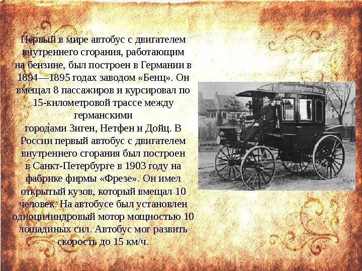 Первыйвмиреавтобуссдвигателем внутреннегосгорания, работающим набензине, былпостроенв. Германиив 1894— 1895 годахзаводом «Бенц» . Он вмещал 8