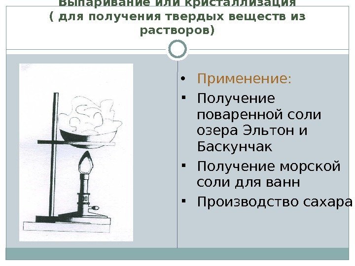 Выпаривание или кристаллизация ( для получения твердых веществ из растворов) Применение:  Получение поваренной