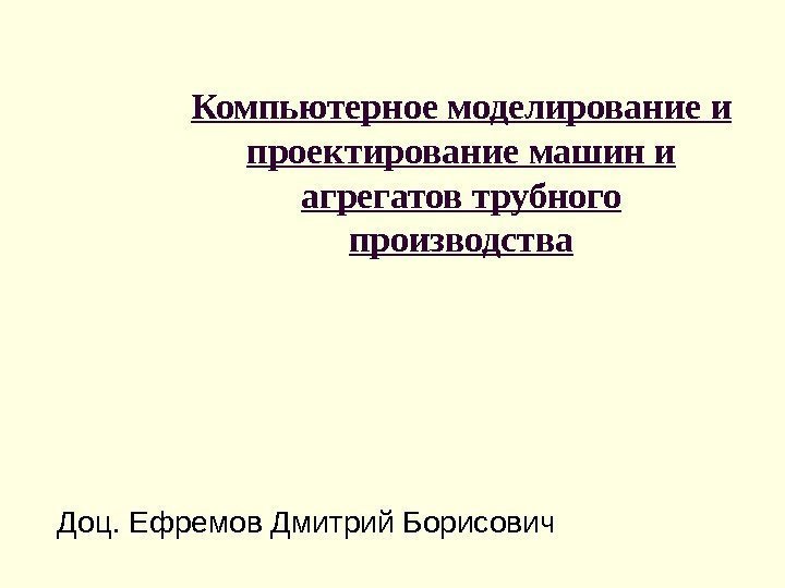 Доц. Ефремов Дмитрий Борисович Компьютерное моделирование и проектирование машин и агрегатов трубного производства 