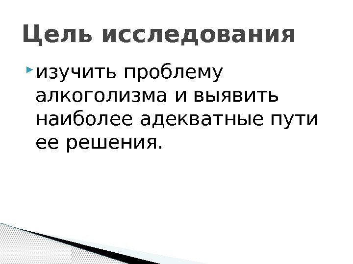  изучить проблему алкоголизма и выявить наиболее адекватные пути ее решения. Цель исследования 