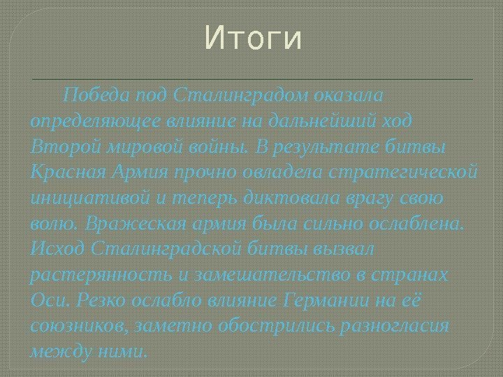 Итоги Победапод. Сталинградомоказала определяющеевлияниенадальнейшийход Второймировойвойны. Врезультатебитвы Красная. Армияпрочноовладеластратегической инициативойитеперьдиктовалаврагусвою волю. Вражескаяармиябыласильноослаблена. Исход. Сталинградскойбитвывызвал растерянностьизамешательствовстранах