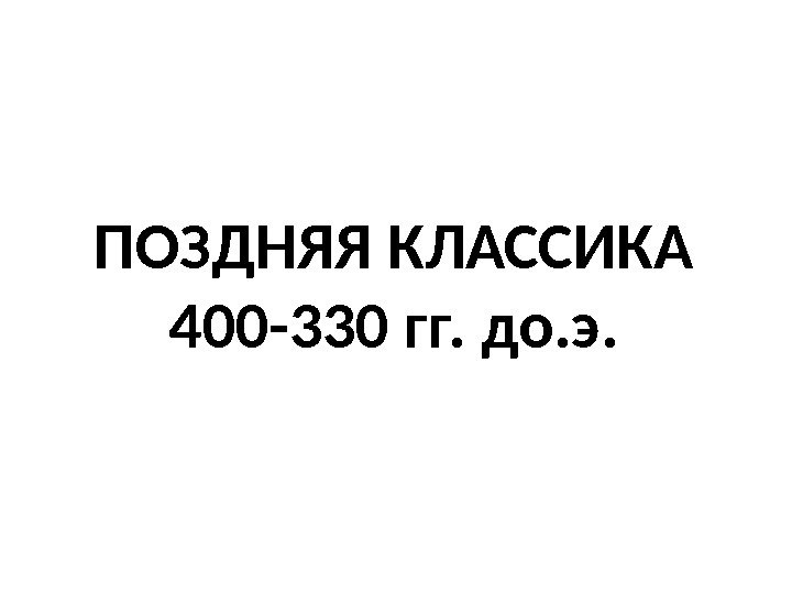 ПОЗДНЯЯ КЛАССИКА 400 -330 гг. до. э. 