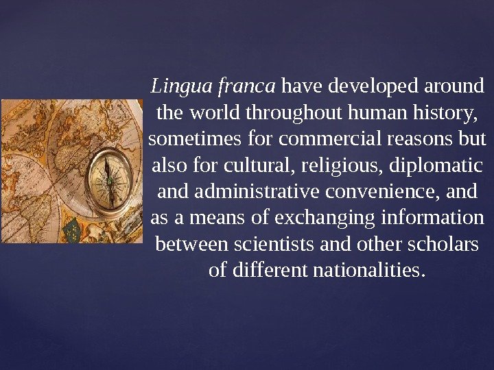 { Lingua franca havedevelopedaround theworldthroughouthumanhistory, sometimesforcommercialreasonsbut alsoforcultural, religious, diplomatic andadministrativeconvenience, and asameansofexchanginginformation betweenscientistsandotherscholars ofdifferentnationalities.