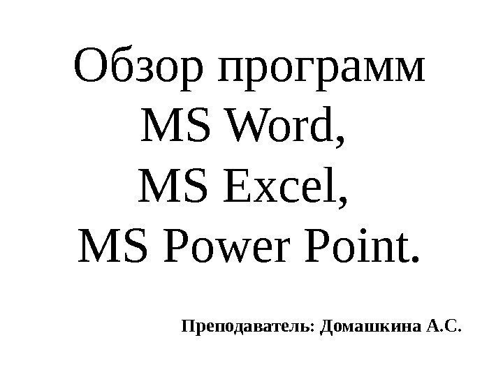 Обзор программ MS Word,  MS Excel,  MS Power Point. Преподаватель: Домашкина А.