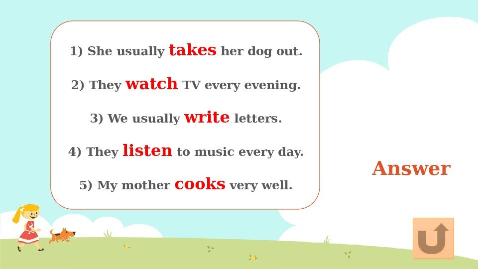 Answer 1) She usually takes her dog out.  2) They watch TV every