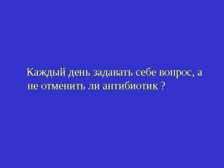   Каждый день задавать себе вопрос, а не отменить ли антибиотик ? 