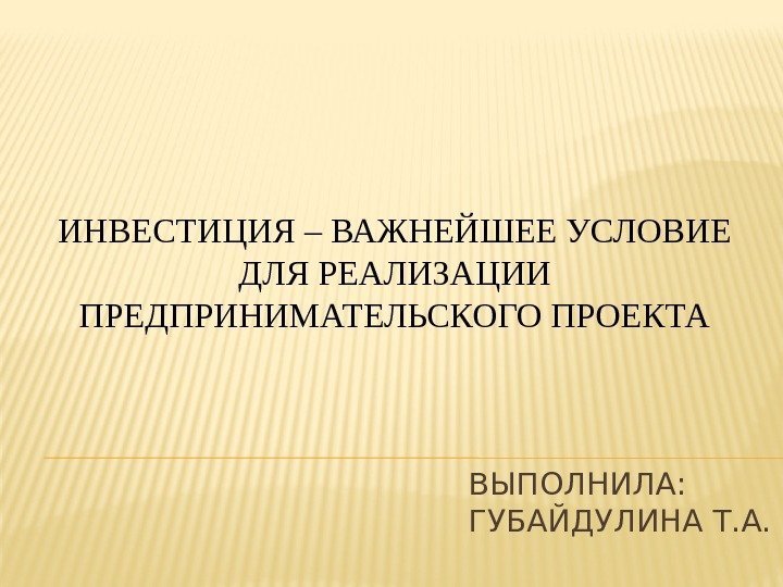 ВЫПОЛНИЛА:  ГУБАЙДУЛИНА Т. А. ИНВЕСТИЦИЯ – ВАЖНЕЙШЕЕ УСЛОВИЕ ДЛЯ РЕАЛИЗАЦИИ ПРЕДПРИНИМАТЕЛЬСКОГО ПРОЕКТА 