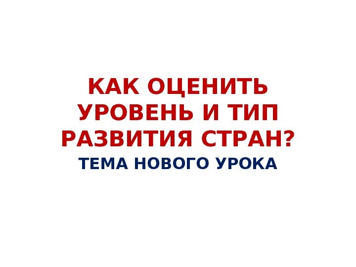 КАК ОЦЕНИТЬ УРОВЕНЬ И ТИП РАЗВИТИЯ СТРАН? ТЕМА НОВОГО УРОКА 