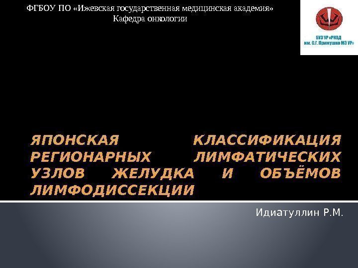 ЯПОНСКАЯ КЛАССИФИКАЦИЯ РЕГИОНАРНЫХ ЛИМФАТИЧЕСКИХ УЗЛОВ ЖЕЛУДКА И ОБЪЁМОВ ЛИМФОДИССЕКЦИИ Идиатуллин Р. М. ФГБОУ ПО