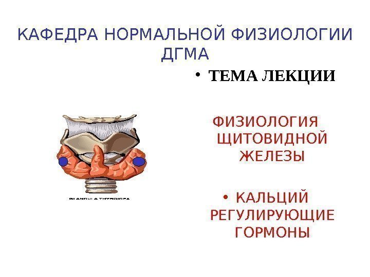 КАФЕДРА НОРМАЛЬНОЙ ФИЗИОЛОГИИ ДГМА • ТЕМА ЛЕКЦИИ ФИЗИОЛОГИЯ ЩИТОВИДНОЙ ЖЕЛЕЗЫ • КАЛЬЦИЙ РЕГУЛИРУЮЩИЕ ГОРМОНЫ